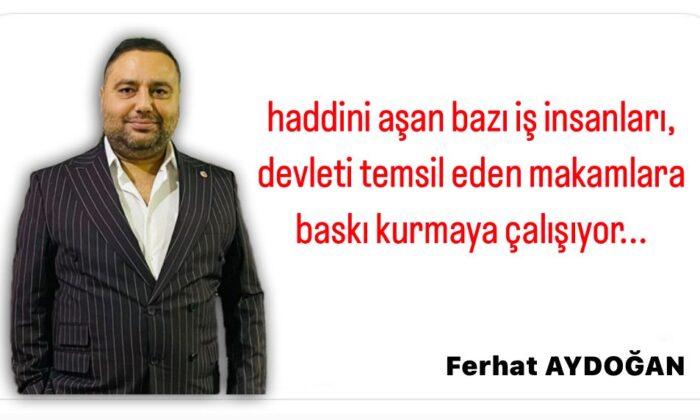 HADDİNİ AŞAN BAZI İŞ İNSANLARI, DEVLETİ TEMSİL EDEN MAKAMLARA BASKI KURMAYA ÇALIŞIYOR…